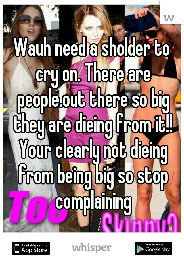 Wauh need a sholder to cry on. There are people.out there so big they are dieing from it!! Your clearly not dieing from being big so stop complaining