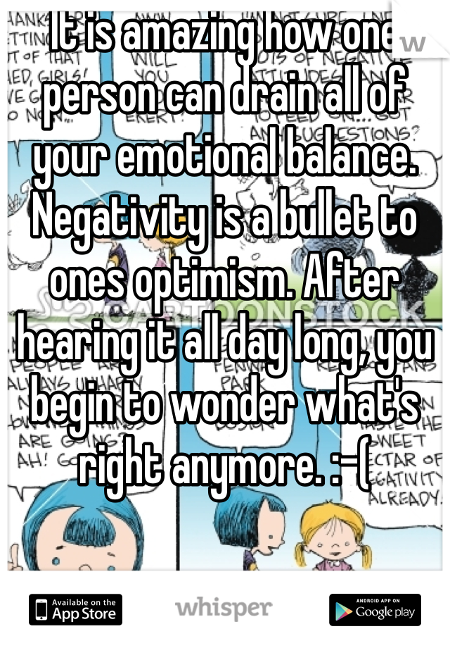 It is amazing how one person can drain all of your emotional balance. Negativity is a bullet to ones optimism. After hearing it all day long, you begin to wonder what's right anymore. :-(