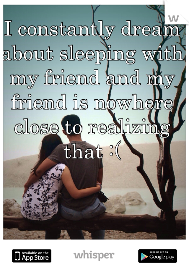 I constantly dream about sleeping with my friend and my friend is nowhere close to realizing that :(
