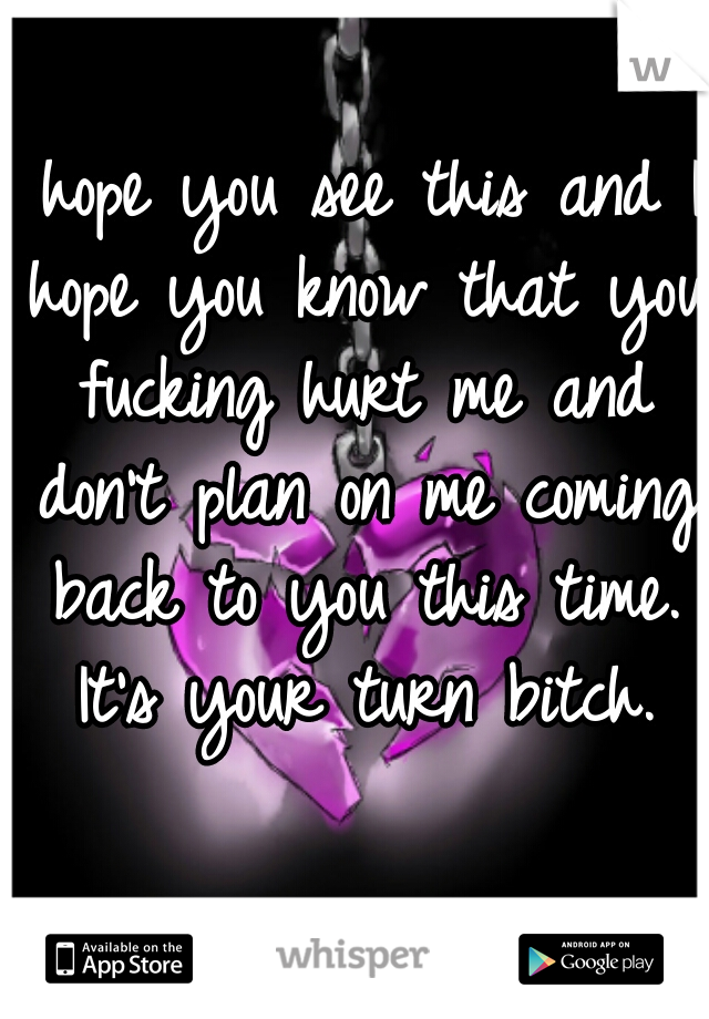 I hope you see this and I hope you know that you fucking hurt me and don't plan on me coming back to you this time. It's your turn bitch.