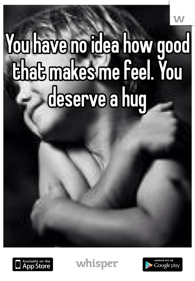 You have no idea how good that makes me feel. You deserve a hug
