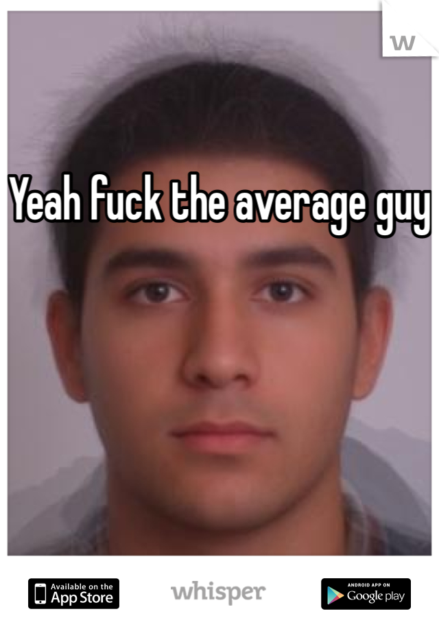 Yeah fuck the average guy