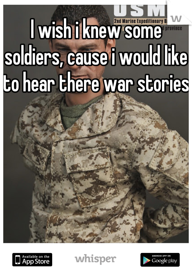 I wish i knew some soldiers, cause i would like to hear there war stories  
