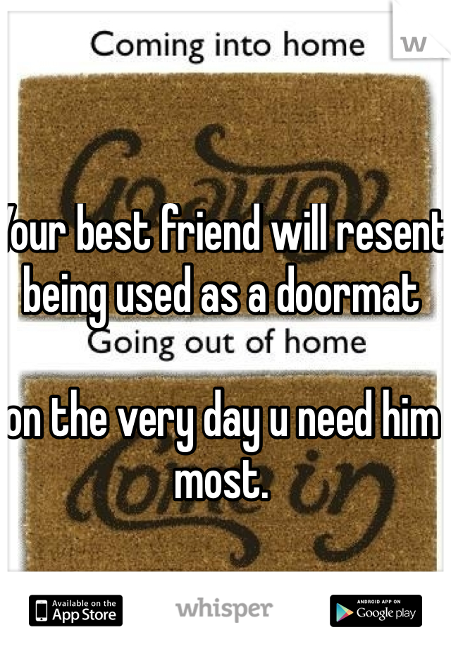 Your best friend will resent being used as a doormat 

on the very day u need him most.
 