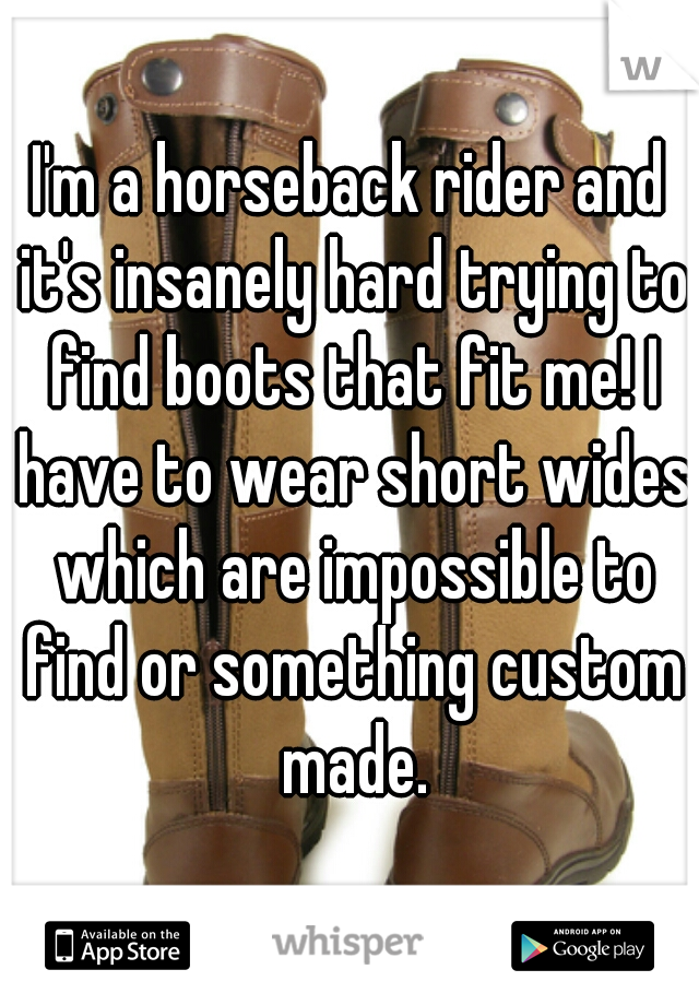 I'm a horseback rider and it's insanely hard trying to find boots that fit me! I have to wear short wides which are impossible to find or something custom made.