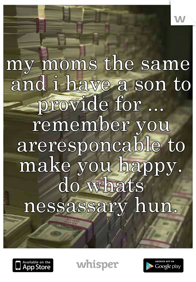 my moms the same and i have a son to provide for ... remember you areresponcable to make you happy. do whats nessassary hun.