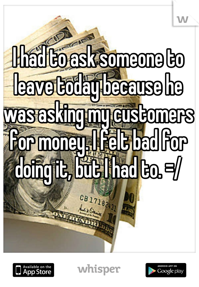 I had to ask someone to leave today because he was asking my customers for money. I felt bad for doing it, but I had to. =/