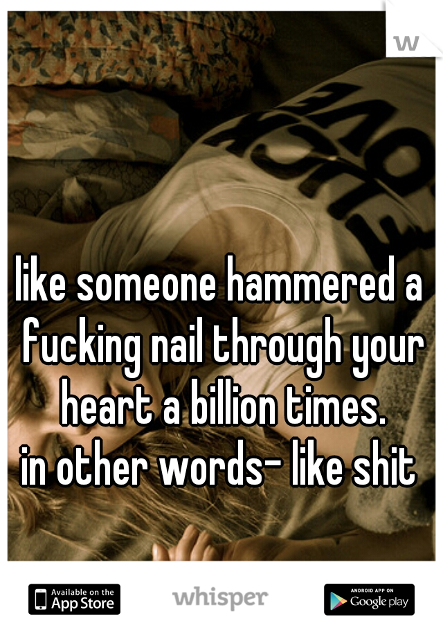 like someone hammered a fucking nail through your heart a billion times.
in other words- like shit