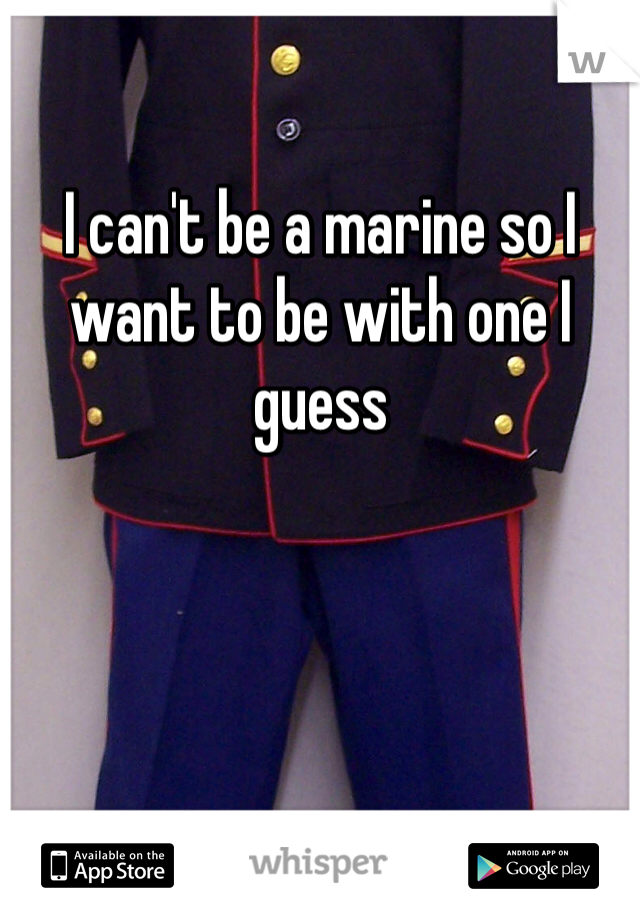 I can't be a marine so I want to be with one I guess 