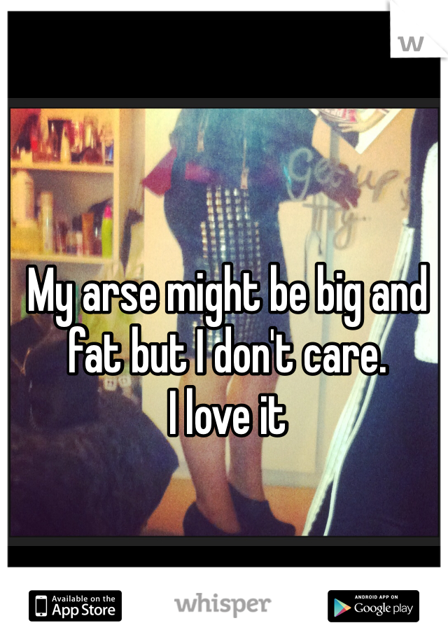 My arse might be big and fat but I don't care. 
I love it 