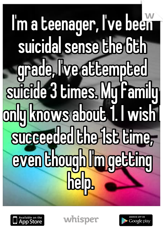 I'm a teenager, I've been suicidal sense the 6th grade, I've attempted suicide 3 times. My family only knows about 1. I wish I succeeded the 1st time, even though I'm getting help. 
