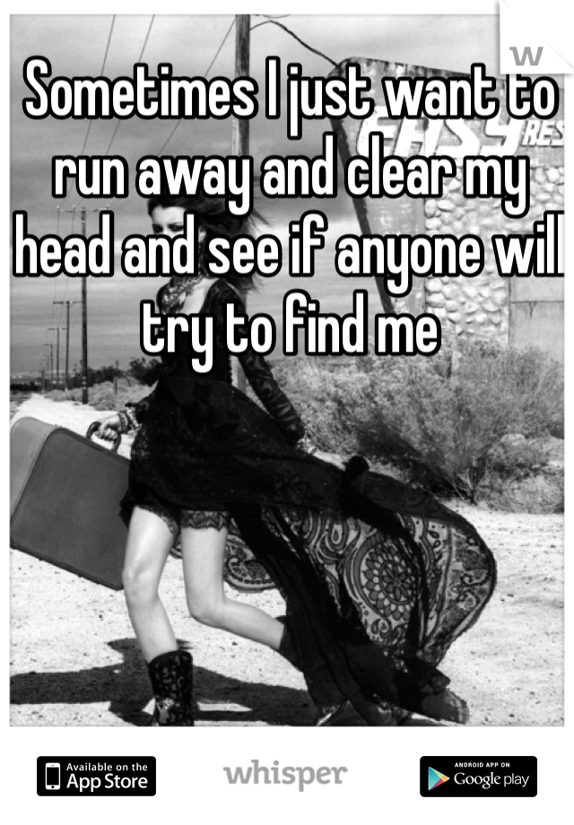 Sometimes I just want to run away and clear my head and see if anyone will try to find me