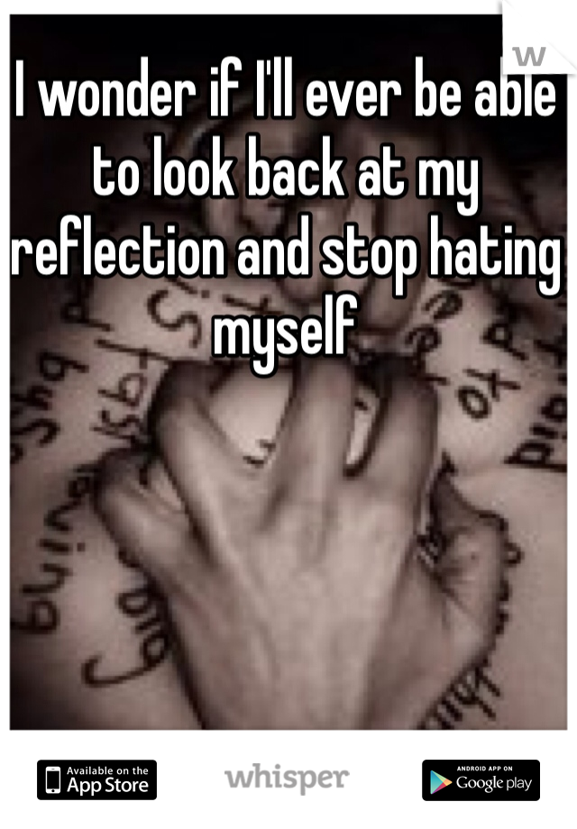 I wonder if I'll ever be able to look back at my reflection and stop hating myself
