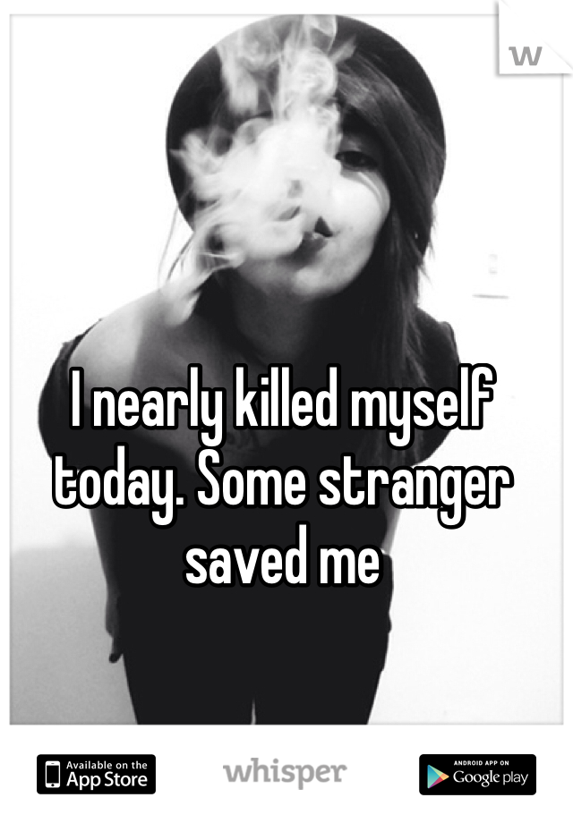 I nearly killed myself today. Some stranger saved me 