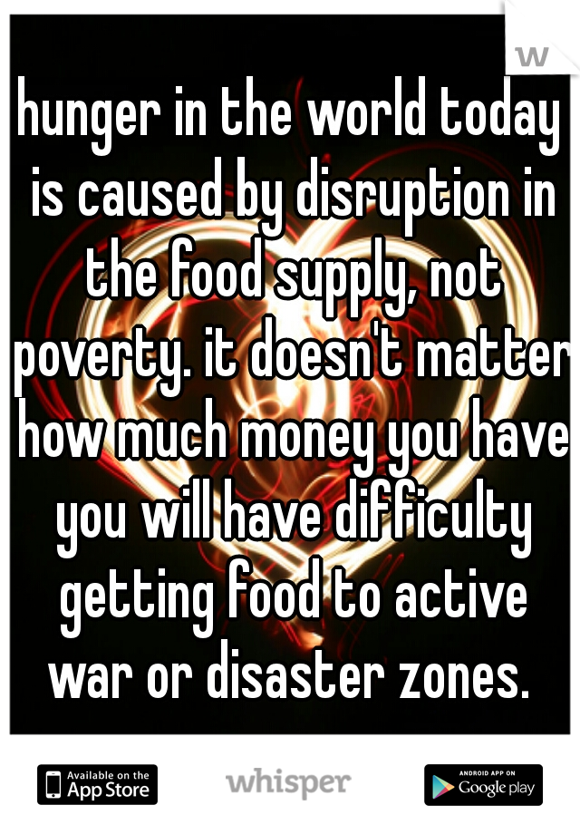 hunger in the world today is caused by disruption in the food supply, not poverty. it doesn't matter how much money you have you will have difficulty getting food to active war or disaster zones. 