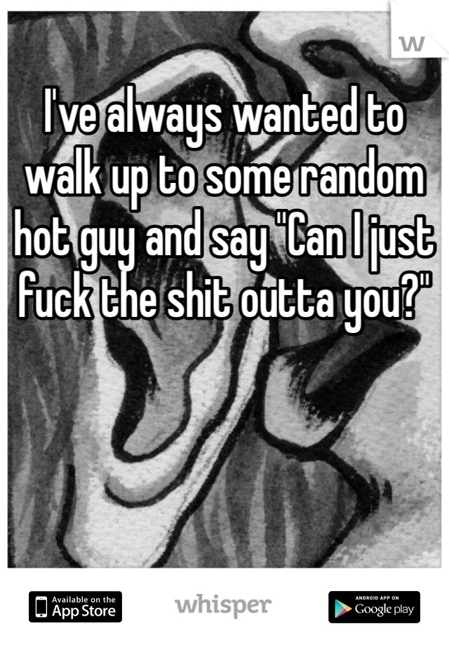 I've always wanted to walk up to some random hot guy and say "Can I just fuck the shit outta you?" 