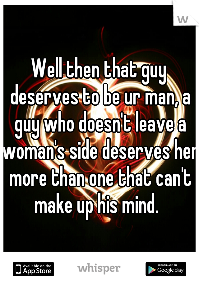 Well then that guy deserves to be ur man, a guy who doesn't leave a woman's side deserves her more than one that can't make up his mind.  