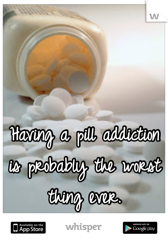 Having a pill addiction is probably the worst thing ever. 