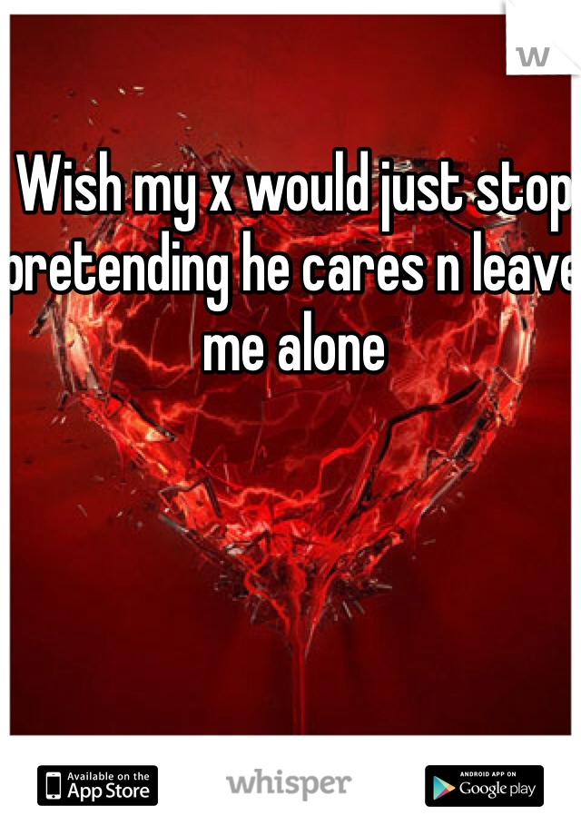 Wish my x would just stop pretending he cares n leave me alone 