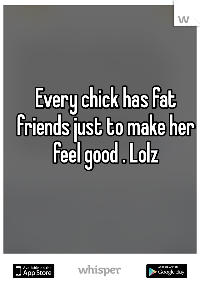 Every chick has fat friends just to make her feel good . Lolz
