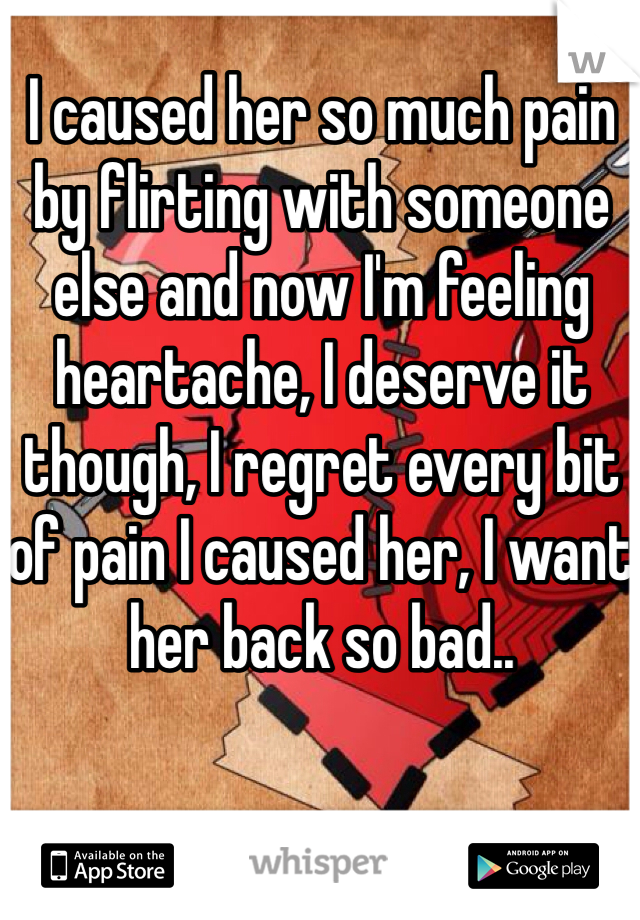 I caused her so much pain by flirting with someone else and now I'm feeling heartache, I deserve it though, I regret every bit of pain I caused her, I want her back so bad..