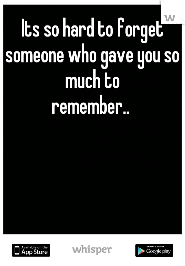 Its so hard to forget someone who gave you so much to 
remember.. 