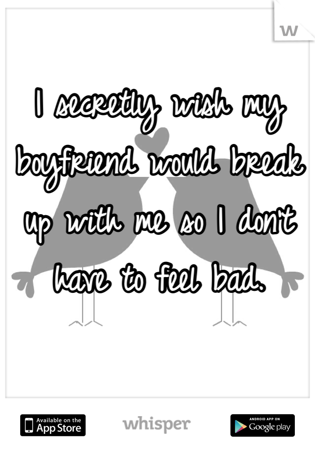 I secretly wish my boyfriend would break up with me so I don't have to feel bad. 