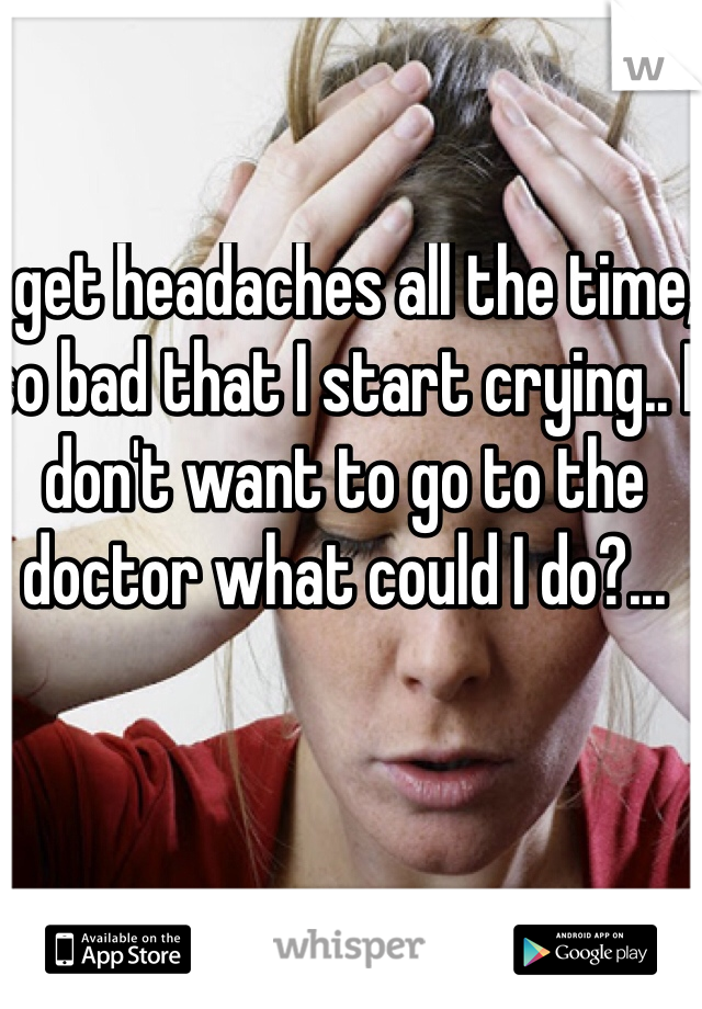 I get headaches all the time, so bad that I start crying.. I don't want to go to the doctor what could I do?...