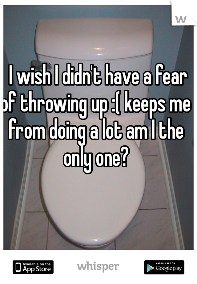  I wish I didn't have a fear of throwing up :( keeps me from doing a lot am I the only one?