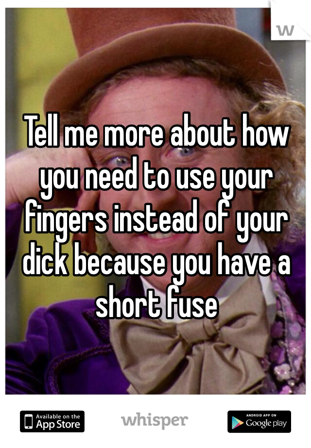 Tell me more about how you need to use your fingers instead of your dick because you have a short fuse 