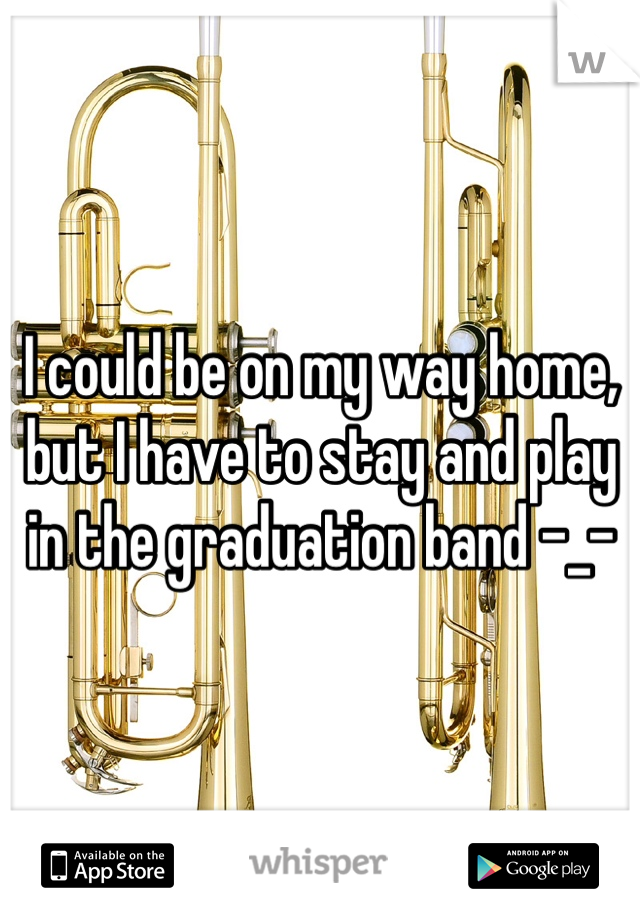 I could be on my way home, but I have to stay and play in the graduation band -_-
