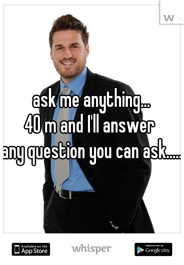ask me anything...
40 m and I'll answer 
any question you can ask.....