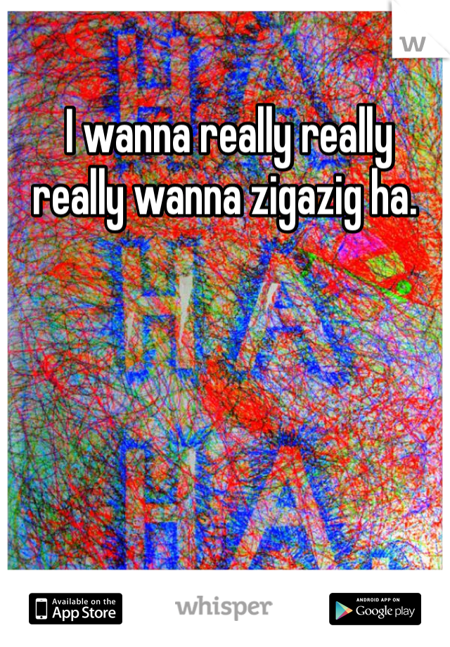  I wanna really really really wanna zigazig ha. 