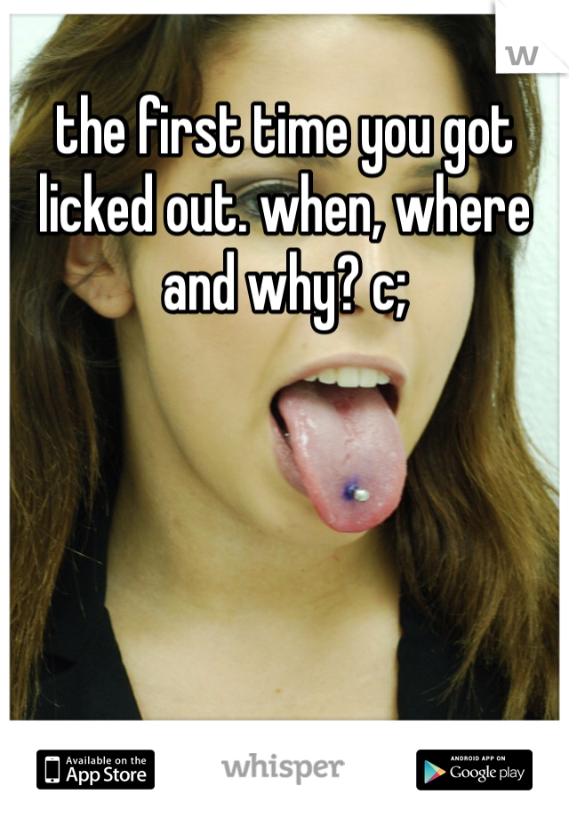 the first time you got licked out. when, where and why? c;