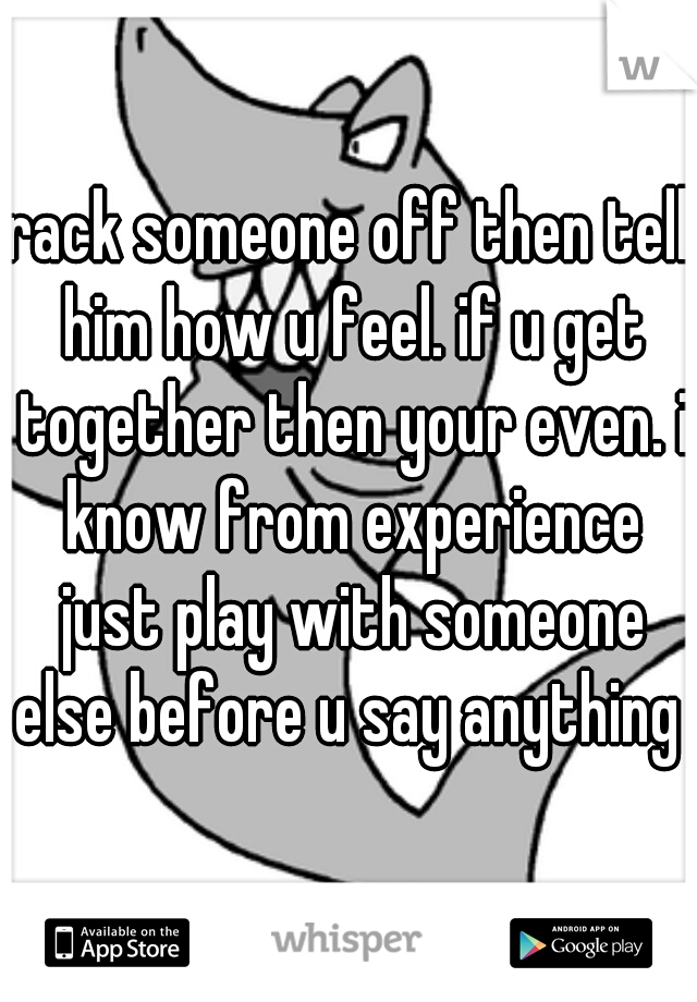rack someone off then tell him how u feel. if u get together then your even. i know from experience just play with someone else before u say anything 