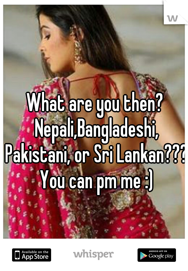 What are you then? Nepali,Bangladeshi, Pakistani, or Sri Lankan???  You can pm me :) 