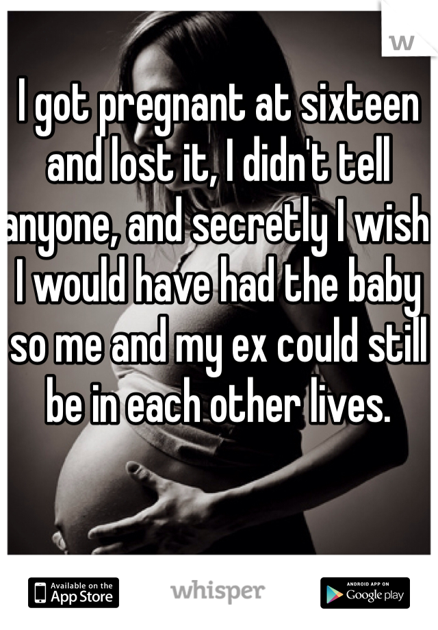 I got pregnant at sixteen and lost it, I didn't tell anyone, and secretly I wish I would have had the baby so me and my ex could still be in each other lives. 