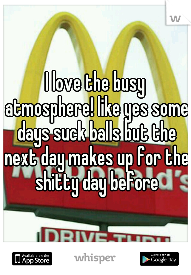 I love the busy atmosphere! like yes some days suck balls but the next day makes up for the shitty day before