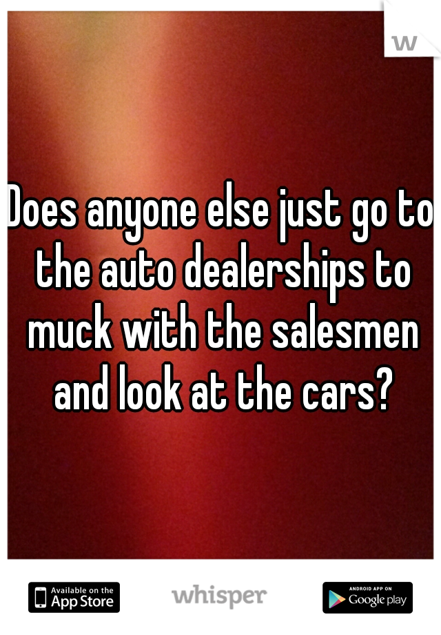 Does anyone else just go to the auto dealerships to muck with the salesmen and look at the cars?