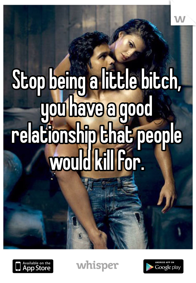 Stop being a little bitch, you have a good relationship that people would kill for. 