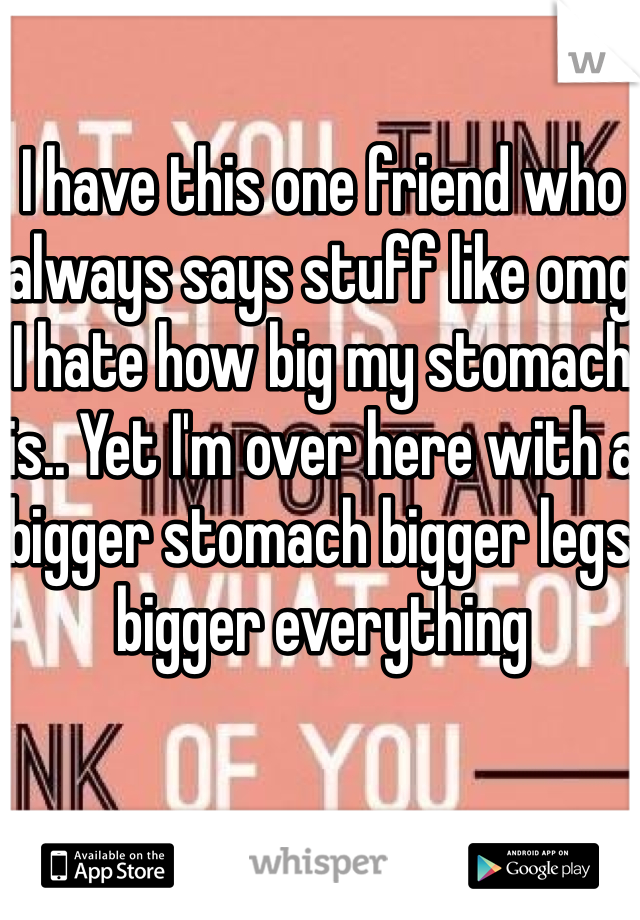 I have this one friend who always says stuff like omg I hate how big my stomach is.. Yet I'm over here with a bigger stomach bigger legs bigger everything 