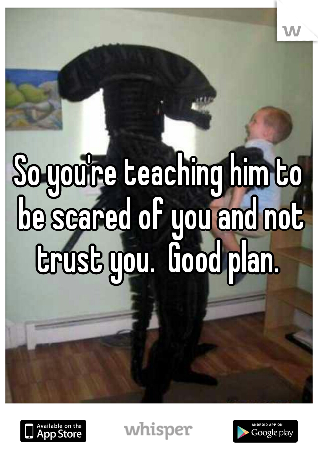 So you're teaching him to be scared of you and not trust you.  Good plan. 