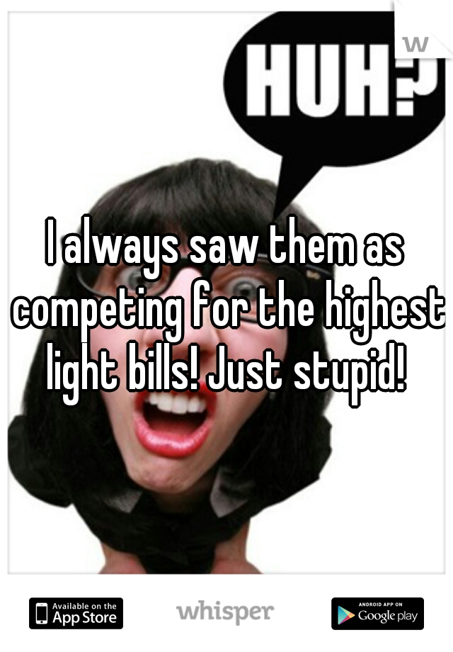 I always saw them as competing for the highest light bills! Just stupid! 