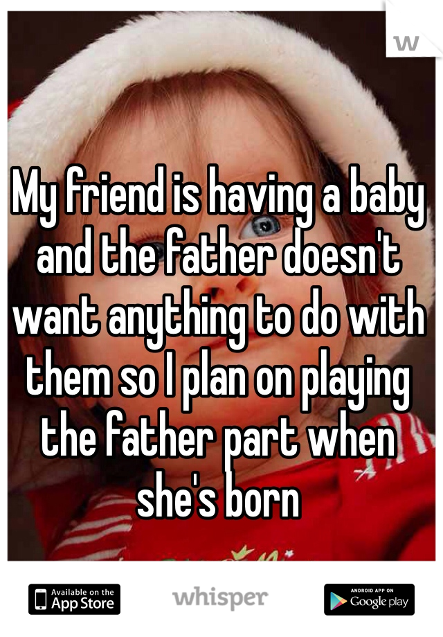 My friend is having a baby and the father doesn't want anything to do with them so I plan on playing the father part when she's born