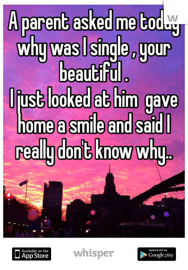 A parent asked me today why was I single , your beautiful . 
I just looked at him  gave home a smile and said I really don't know why..