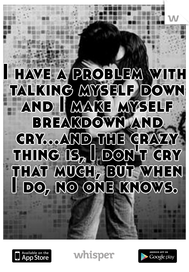 I have a problem with talking myself down and I make myself breakdown and cry...and the crazy thing is, I don't cry that much, but when I do, no one knows. 