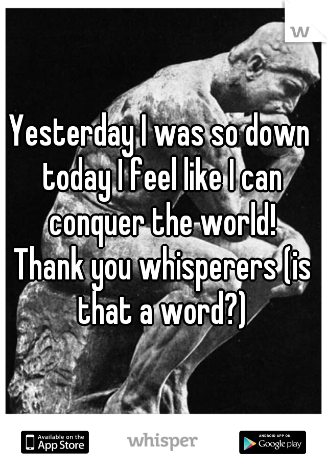 Yesterday I was so down 
today I feel like I can conquer the world! 
Thank you whisperers (is that a word?) 