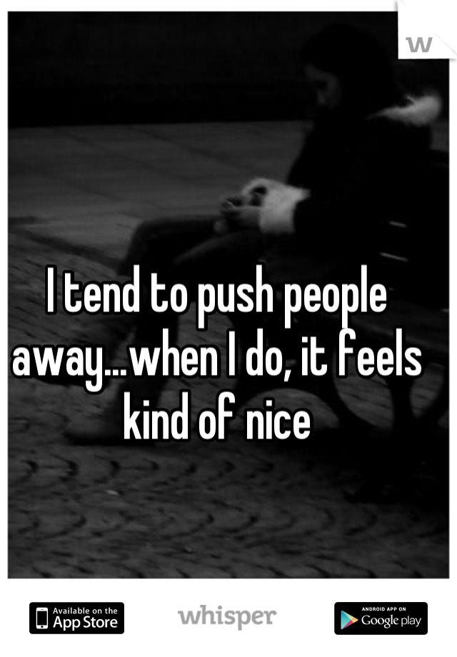 I tend to push people away...when I do, it feels kind of nice
