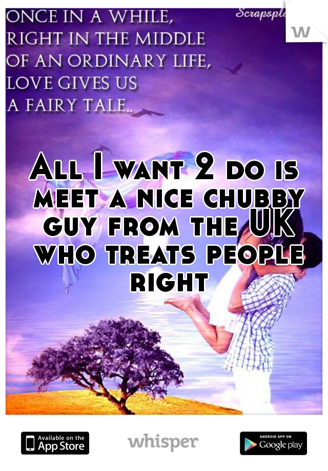 All I want 2 do is meet a nice chubby guy from the UK who treats people right