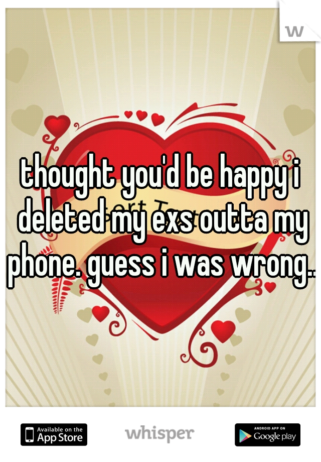 thought you'd be happy i deleted my exs outta my phone. guess i was wrong..